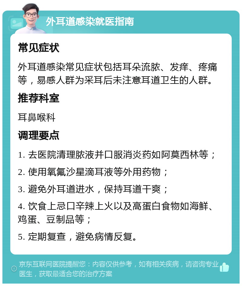 外耳道感染就医指南 常见症状 外耳道感染常见症状包括耳朵流脓、发痒、疼痛等，易感人群为采耳后未注意耳道卫生的人群。 推荐科室 耳鼻喉科 调理要点 1. 去医院清理脓液并口服消炎药如阿莫西林等； 2. 使用氧氟沙星滴耳液等外用药物； 3. 避免外耳道进水，保持耳道干爽； 4. 饮食上忌口辛辣上火以及高蛋白食物如海鲜、鸡蛋、豆制品等； 5. 定期复查，避免病情反复。