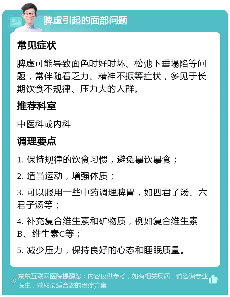 脾虚引起的面部问题 常见症状 脾虚可能导致面色时好时坏、松弛下垂塌陷等问题，常伴随着乏力、精神不振等症状，多见于长期饮食不规律、压力大的人群。 推荐科室 中医科或内科 调理要点 1. 保持规律的饮食习惯，避免暴饮暴食； 2. 适当运动，增强体质； 3. 可以服用一些中药调理脾胃，如四君子汤、六君子汤等； 4. 补充复合维生素和矿物质，例如复合维生素B、维生素C等； 5. 减少压力，保持良好的心态和睡眠质量。