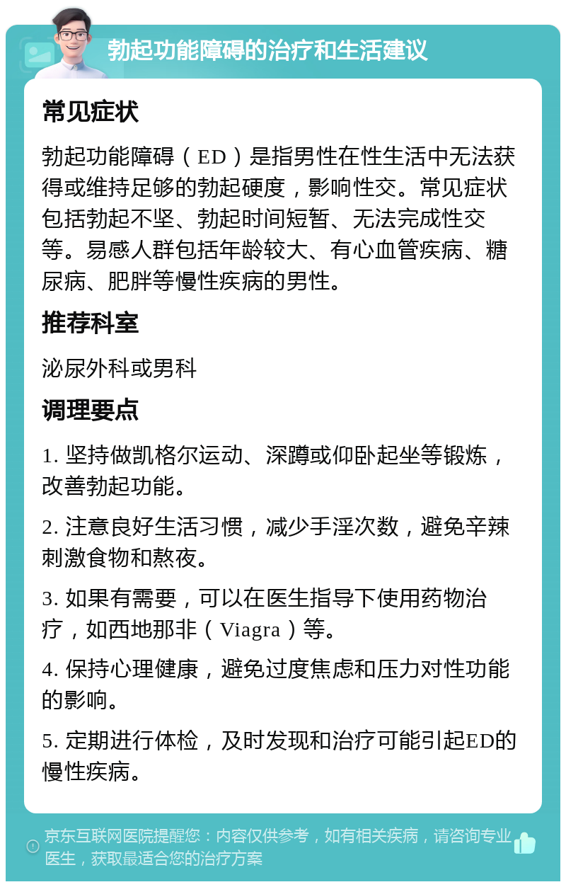 勃起功能障碍的治疗和生活建议 常见症状 勃起功能障碍（ED）是指男性在性生活中无法获得或维持足够的勃起硬度，影响性交。常见症状包括勃起不坚、勃起时间短暂、无法完成性交等。易感人群包括年龄较大、有心血管疾病、糖尿病、肥胖等慢性疾病的男性。 推荐科室 泌尿外科或男科 调理要点 1. 坚持做凯格尔运动、深蹲或仰卧起坐等锻炼，改善勃起功能。 2. 注意良好生活习惯，减少手淫次数，避免辛辣刺激食物和熬夜。 3. 如果有需要，可以在医生指导下使用药物治疗，如西地那非（Viagra）等。 4. 保持心理健康，避免过度焦虑和压力对性功能的影响。 5. 定期进行体检，及时发现和治疗可能引起ED的慢性疾病。