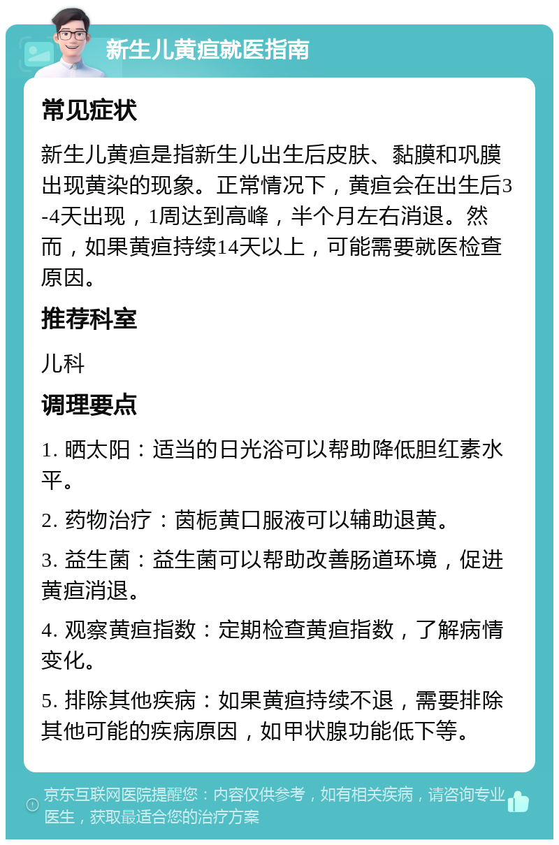 新生儿黄疸就医指南 常见症状 新生儿黄疸是指新生儿出生后皮肤、黏膜和巩膜出现黄染的现象。正常情况下，黄疸会在出生后3-4天出现，1周达到高峰，半个月左右消退。然而，如果黄疸持续14天以上，可能需要就医检查原因。 推荐科室 儿科 调理要点 1. 晒太阳：适当的日光浴可以帮助降低胆红素水平。 2. 药物治疗：茵栀黄口服液可以辅助退黄。 3. 益生菌：益生菌可以帮助改善肠道环境，促进黄疸消退。 4. 观察黄疸指数：定期检查黄疸指数，了解病情变化。 5. 排除其他疾病：如果黄疸持续不退，需要排除其他可能的疾病原因，如甲状腺功能低下等。