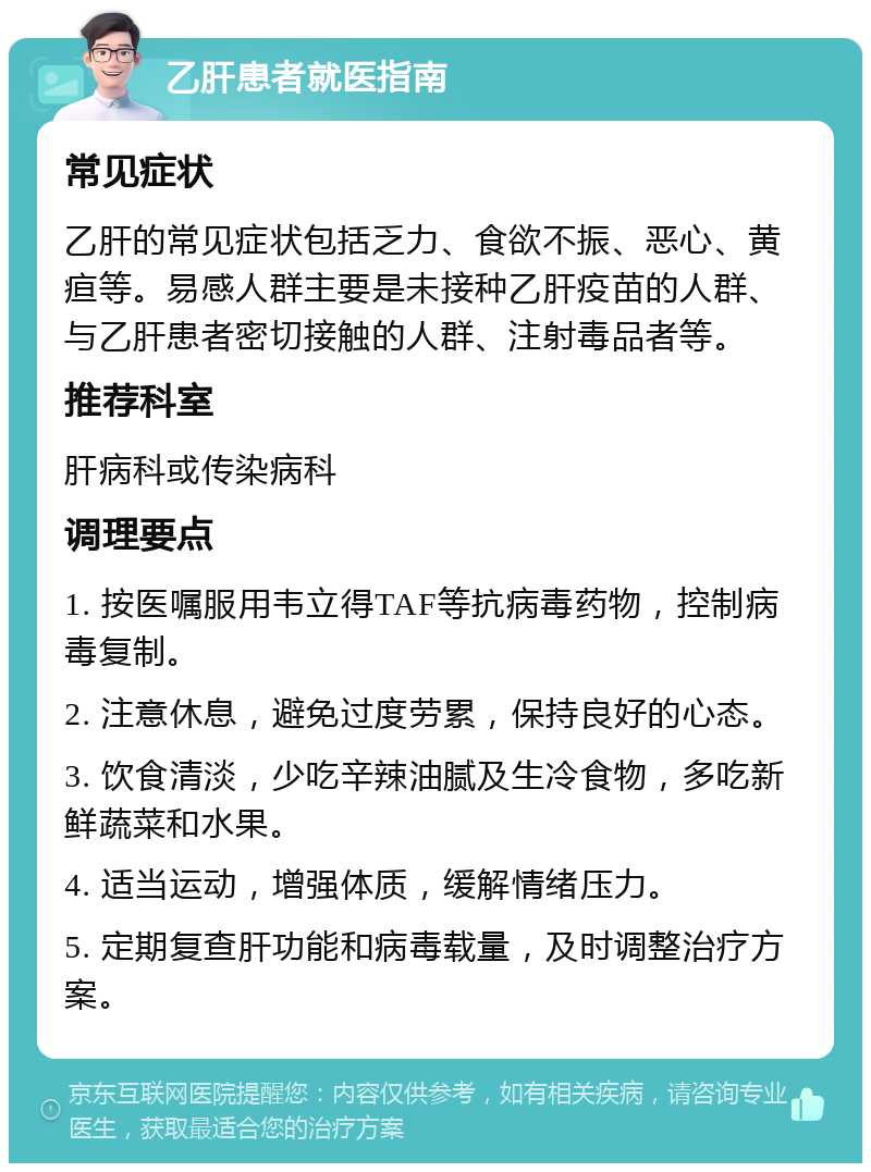 乙肝患者就医指南 常见症状 乙肝的常见症状包括乏力、食欲不振、恶心、黄疸等。易感人群主要是未接种乙肝疫苗的人群、与乙肝患者密切接触的人群、注射毒品者等。 推荐科室 肝病科或传染病科 调理要点 1. 按医嘱服用韦立得TAF等抗病毒药物，控制病毒复制。 2. 注意休息，避免过度劳累，保持良好的心态。 3. 饮食清淡，少吃辛辣油腻及生冷食物，多吃新鲜蔬菜和水果。 4. 适当运动，增强体质，缓解情绪压力。 5. 定期复查肝功能和病毒载量，及时调整治疗方案。