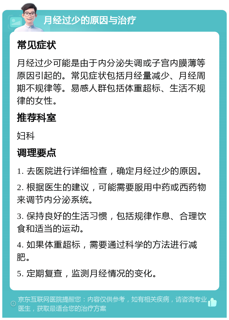 月经过少的原因与治疗 常见症状 月经过少可能是由于内分泌失调或子宫内膜薄等原因引起的。常见症状包括月经量减少、月经周期不规律等。易感人群包括体重超标、生活不规律的女性。 推荐科室 妇科 调理要点 1. 去医院进行详细检查，确定月经过少的原因。 2. 根据医生的建议，可能需要服用中药或西药物来调节内分泌系统。 3. 保持良好的生活习惯，包括规律作息、合理饮食和适当的运动。 4. 如果体重超标，需要通过科学的方法进行减肥。 5. 定期复查，监测月经情况的变化。