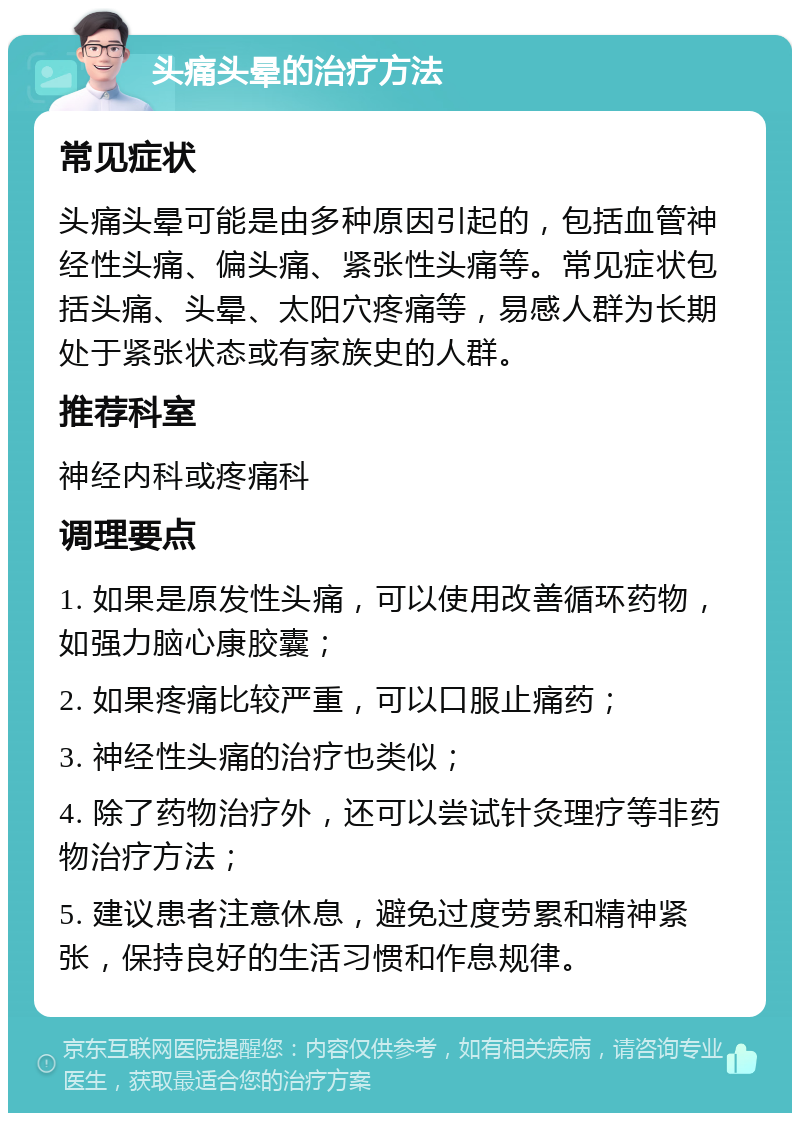 头痛头晕的治疗方法 常见症状 头痛头晕可能是由多种原因引起的，包括血管神经性头痛、偏头痛、紧张性头痛等。常见症状包括头痛、头晕、太阳穴疼痛等，易感人群为长期处于紧张状态或有家族史的人群。 推荐科室 神经内科或疼痛科 调理要点 1. 如果是原发性头痛，可以使用改善循环药物，如强力脑心康胶囊； 2. 如果疼痛比较严重，可以口服止痛药； 3. 神经性头痛的治疗也类似； 4. 除了药物治疗外，还可以尝试针灸理疗等非药物治疗方法； 5. 建议患者注意休息，避免过度劳累和精神紧张，保持良好的生活习惯和作息规律。