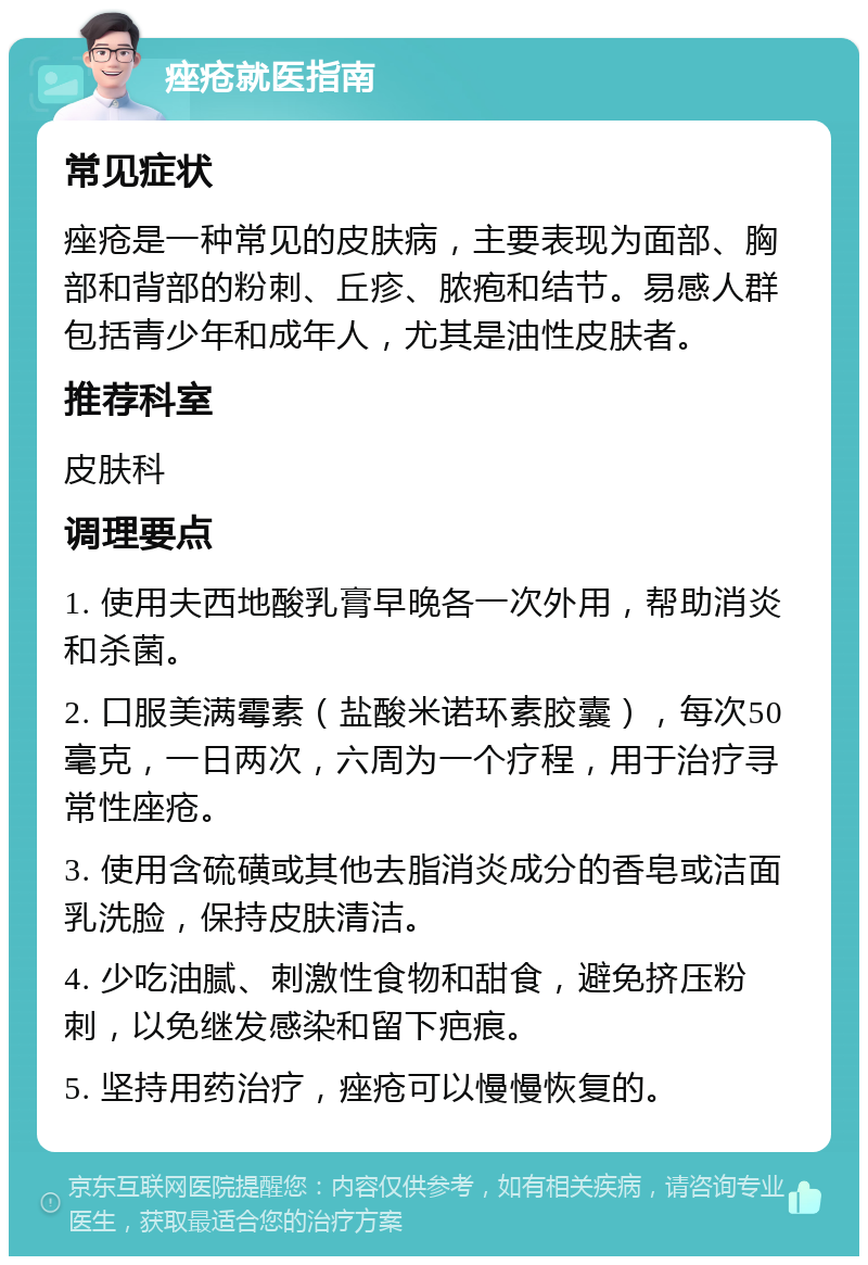 痤疮就医指南 常见症状 痤疮是一种常见的皮肤病，主要表现为面部、胸部和背部的粉刺、丘疹、脓疱和结节。易感人群包括青少年和成年人，尤其是油性皮肤者。 推荐科室 皮肤科 调理要点 1. 使用夫西地酸乳膏早晚各一次外用，帮助消炎和杀菌。 2. 口服美满霉素（盐酸米诺环素胶囊），每次50毫克，一日两次，六周为一个疗程，用于治疗寻常性座疮。 3. 使用含硫磺或其他去脂消炎成分的香皂或洁面乳洗脸，保持皮肤清洁。 4. 少吃油腻、刺激性食物和甜食，避免挤压粉刺，以免继发感染和留下疤痕。 5. 坚持用药治疗，痤疮可以慢慢恢复的。