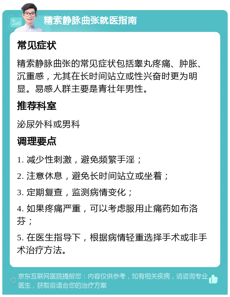 精索静脉曲张就医指南 常见症状 精索静脉曲张的常见症状包括睾丸疼痛、肿胀、沉重感，尤其在长时间站立或性兴奋时更为明显。易感人群主要是青壮年男性。 推荐科室 泌尿外科或男科 调理要点 1. 减少性刺激，避免频繁手淫； 2. 注意休息，避免长时间站立或坐着； 3. 定期复查，监测病情变化； 4. 如果疼痛严重，可以考虑服用止痛药如布洛芬； 5. 在医生指导下，根据病情轻重选择手术或非手术治疗方法。