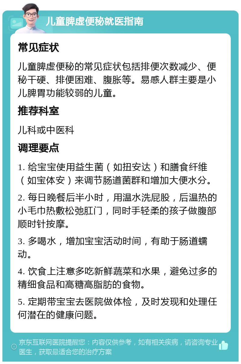 儿童脾虚便秘就医指南 常见症状 儿童脾虚便秘的常见症状包括排便次数减少、便秘干硬、排便困难、腹胀等。易感人群主要是小儿脾胃功能较弱的儿童。 推荐科室 儿科或中医科 调理要点 1. 给宝宝使用益生菌（如扭安达）和膳食纤维（如宝体安）来调节肠道菌群和增加大便水分。 2. 每日晚餐后半小时，用温水洗屁股，后温热的小毛巾热敷松弛肛门，同时手轻柔的孩子做腹部顺时针按摩。 3. 多喝水，增加宝宝活动时间，有助于肠道蠕动。 4. 饮食上注意多吃新鲜蔬菜和水果，避免过多的精细食品和高糖高脂肪的食物。 5. 定期带宝宝去医院做体检，及时发现和处理任何潜在的健康问题。