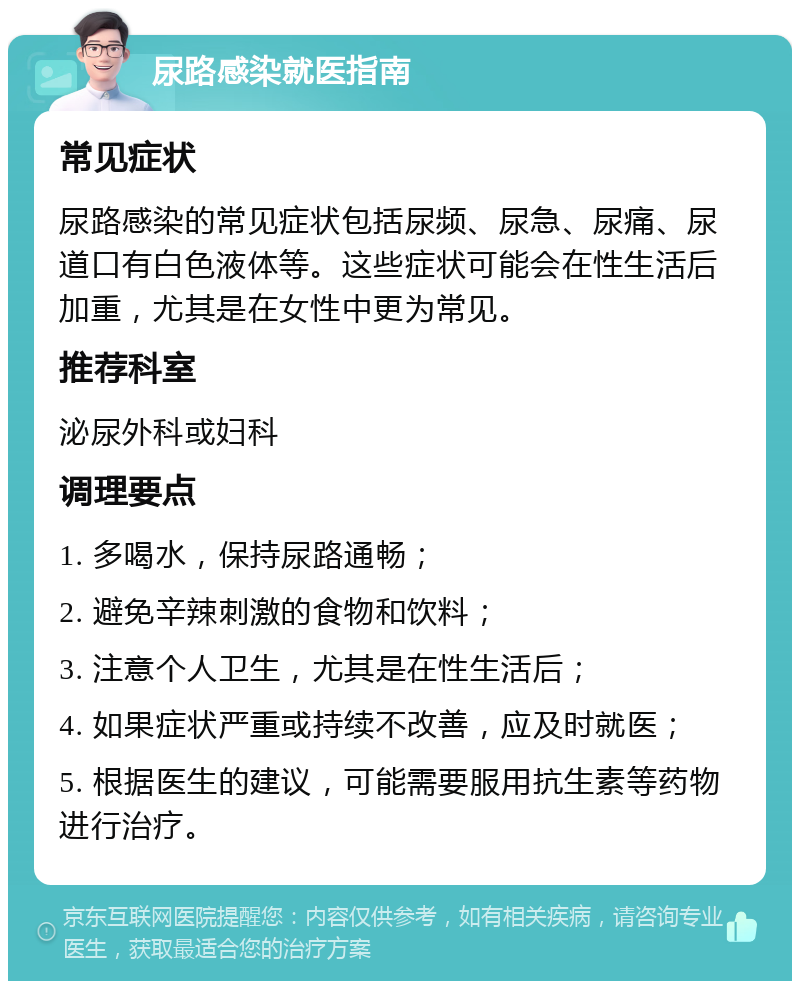 尿路感染就医指南 常见症状 尿路感染的常见症状包括尿频、尿急、尿痛、尿道口有白色液体等。这些症状可能会在性生活后加重，尤其是在女性中更为常见。 推荐科室 泌尿外科或妇科 调理要点 1. 多喝水，保持尿路通畅； 2. 避免辛辣刺激的食物和饮料； 3. 注意个人卫生，尤其是在性生活后； 4. 如果症状严重或持续不改善，应及时就医； 5. 根据医生的建议，可能需要服用抗生素等药物进行治疗。