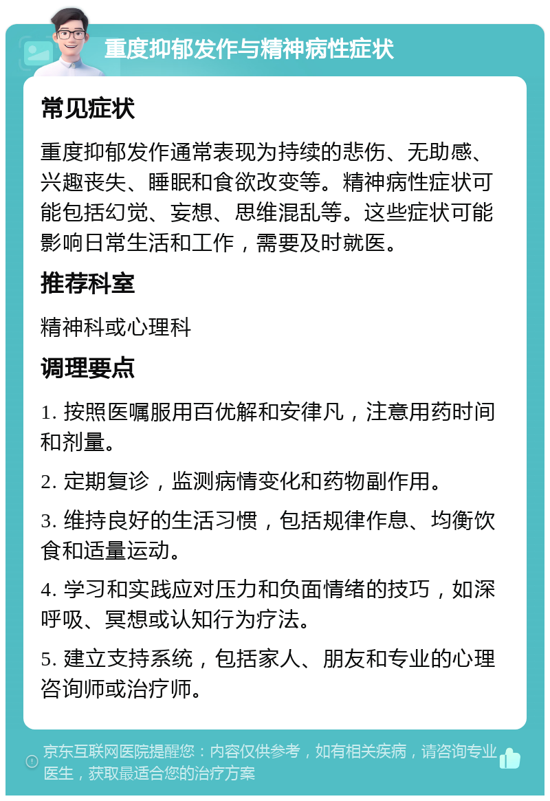 重度抑郁发作与精神病性症状 常见症状 重度抑郁发作通常表现为持续的悲伤、无助感、兴趣丧失、睡眠和食欲改变等。精神病性症状可能包括幻觉、妄想、思维混乱等。这些症状可能影响日常生活和工作，需要及时就医。 推荐科室 精神科或心理科 调理要点 1. 按照医嘱服用百优解和安律凡，注意用药时间和剂量。 2. 定期复诊，监测病情变化和药物副作用。 3. 维持良好的生活习惯，包括规律作息、均衡饮食和适量运动。 4. 学习和实践应对压力和负面情绪的技巧，如深呼吸、冥想或认知行为疗法。 5. 建立支持系统，包括家人、朋友和专业的心理咨询师或治疗师。