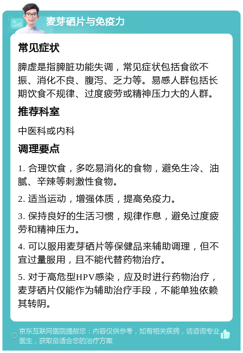 麦芽硒片与免疫力 常见症状 脾虚是指脾脏功能失调，常见症状包括食欲不振、消化不良、腹泻、乏力等。易感人群包括长期饮食不规律、过度疲劳或精神压力大的人群。 推荐科室 中医科或内科 调理要点 1. 合理饮食，多吃易消化的食物，避免生冷、油腻、辛辣等刺激性食物。 2. 适当运动，增强体质，提高免疫力。 3. 保持良好的生活习惯，规律作息，避免过度疲劳和精神压力。 4. 可以服用麦芽硒片等保健品来辅助调理，但不宜过量服用，且不能代替药物治疗。 5. 对于高危型HPV感染，应及时进行药物治疗，麦芽硒片仅能作为辅助治疗手段，不能单独依赖其转阴。