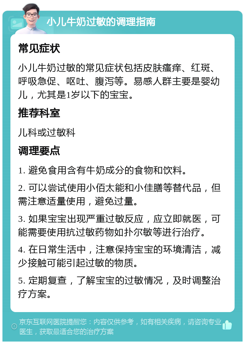 小儿牛奶过敏的调理指南 常见症状 小儿牛奶过敏的常见症状包括皮肤瘙痒、红斑、呼吸急促、呕吐、腹泻等。易感人群主要是婴幼儿，尤其是1岁以下的宝宝。 推荐科室 儿科或过敏科 调理要点 1. 避免食用含有牛奶成分的食物和饮料。 2. 可以尝试使用小佰太能和小佳膳等替代品，但需注意适量使用，避免过量。 3. 如果宝宝出现严重过敏反应，应立即就医，可能需要使用抗过敏药物如扑尔敏等进行治疗。 4. 在日常生活中，注意保持宝宝的环境清洁，减少接触可能引起过敏的物质。 5. 定期复查，了解宝宝的过敏情况，及时调整治疗方案。