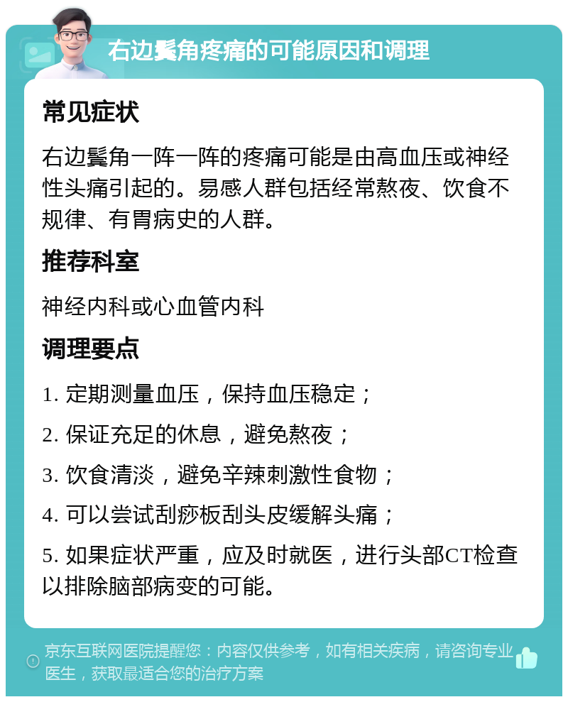 右边鬓角疼痛的可能原因和调理 常见症状 右边鬓角一阵一阵的疼痛可能是由高血压或神经性头痛引起的。易感人群包括经常熬夜、饮食不规律、有胃病史的人群。 推荐科室 神经内科或心血管内科 调理要点 1. 定期测量血压，保持血压稳定； 2. 保证充足的休息，避免熬夜； 3. 饮食清淡，避免辛辣刺激性食物； 4. 可以尝试刮痧板刮头皮缓解头痛； 5. 如果症状严重，应及时就医，进行头部CT检查以排除脑部病变的可能。