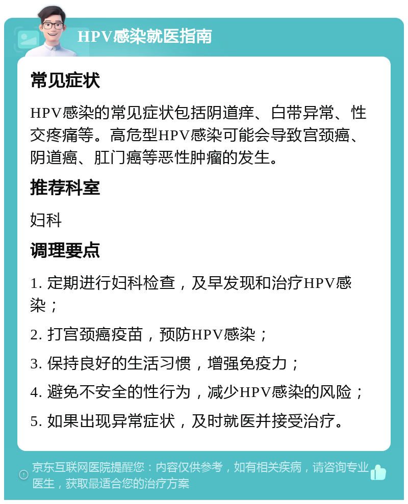 HPV感染就医指南 常见症状 HPV感染的常见症状包括阴道痒、白带异常、性交疼痛等。高危型HPV感染可能会导致宫颈癌、阴道癌、肛门癌等恶性肿瘤的发生。 推荐科室 妇科 调理要点 1. 定期进行妇科检查，及早发现和治疗HPV感染； 2. 打宫颈癌疫苗，预防HPV感染； 3. 保持良好的生活习惯，增强免疫力； 4. 避免不安全的性行为，减少HPV感染的风险； 5. 如果出现异常症状，及时就医并接受治疗。