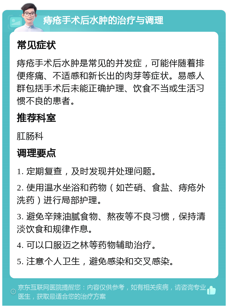 痔疮手术后水肿的治疗与调理 常见症状 痔疮手术后水肿是常见的并发症，可能伴随着排便疼痛、不适感和新长出的肉芽等症状。易感人群包括手术后未能正确护理、饮食不当或生活习惯不良的患者。 推荐科室 肛肠科 调理要点 1. 定期复查，及时发现并处理问题。 2. 使用温水坐浴和药物（如芒硝、食盐、痔疮外洗药）进行局部护理。 3. 避免辛辣油腻食物、熬夜等不良习惯，保持清淡饮食和规律作息。 4. 可以口服迈之林等药物辅助治疗。 5. 注意个人卫生，避免感染和交叉感染。