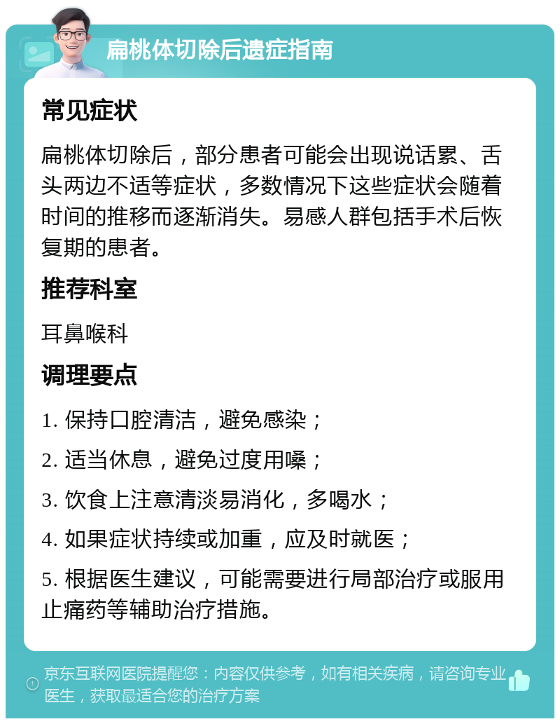 扁桃体切除后遗症指南 常见症状 扁桃体切除后，部分患者可能会出现说话累、舌头两边不适等症状，多数情况下这些症状会随着时间的推移而逐渐消失。易感人群包括手术后恢复期的患者。 推荐科室 耳鼻喉科 调理要点 1. 保持口腔清洁，避免感染； 2. 适当休息，避免过度用嗓； 3. 饮食上注意清淡易消化，多喝水； 4. 如果症状持续或加重，应及时就医； 5. 根据医生建议，可能需要进行局部治疗或服用止痛药等辅助治疗措施。