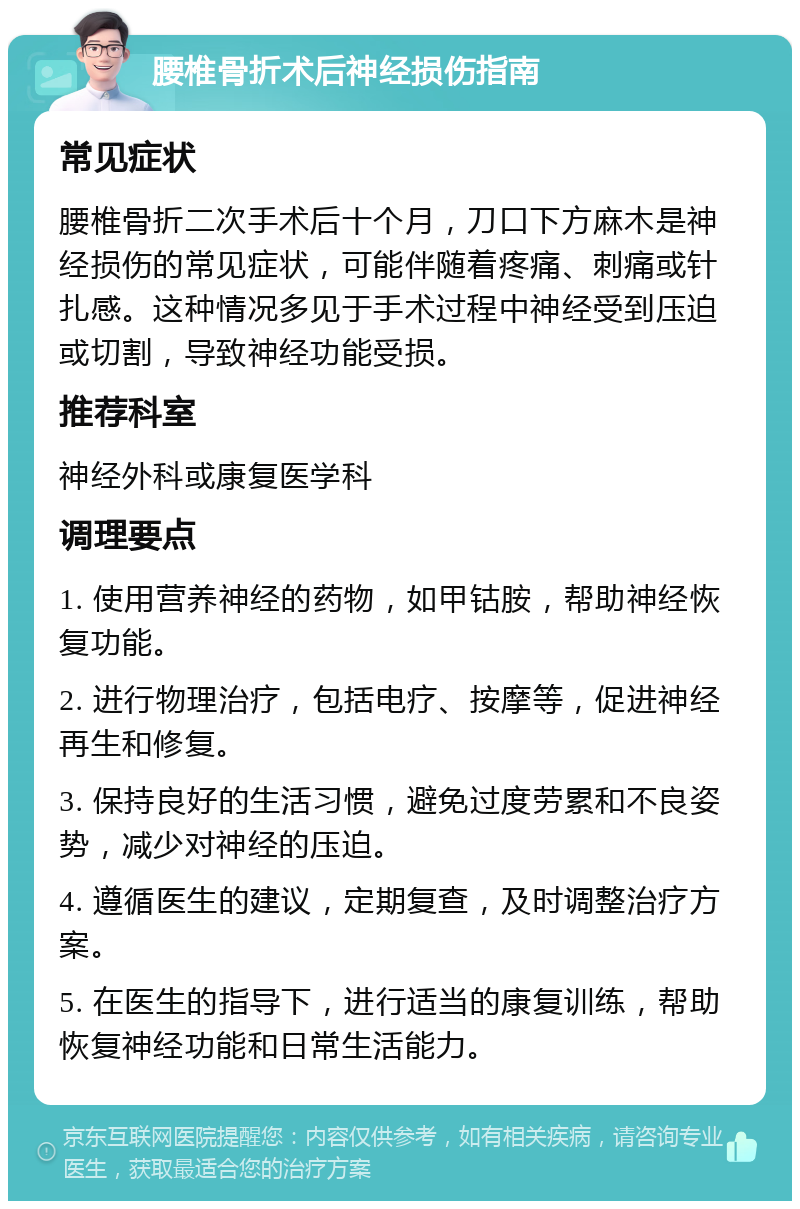 腰椎骨折术后神经损伤指南 常见症状 腰椎骨折二次手术后十个月，刀口下方麻木是神经损伤的常见症状，可能伴随着疼痛、刺痛或针扎感。这种情况多见于手术过程中神经受到压迫或切割，导致神经功能受损。 推荐科室 神经外科或康复医学科 调理要点 1. 使用营养神经的药物，如甲钴胺，帮助神经恢复功能。 2. 进行物理治疗，包括电疗、按摩等，促进神经再生和修复。 3. 保持良好的生活习惯，避免过度劳累和不良姿势，减少对神经的压迫。 4. 遵循医生的建议，定期复查，及时调整治疗方案。 5. 在医生的指导下，进行适当的康复训练，帮助恢复神经功能和日常生活能力。