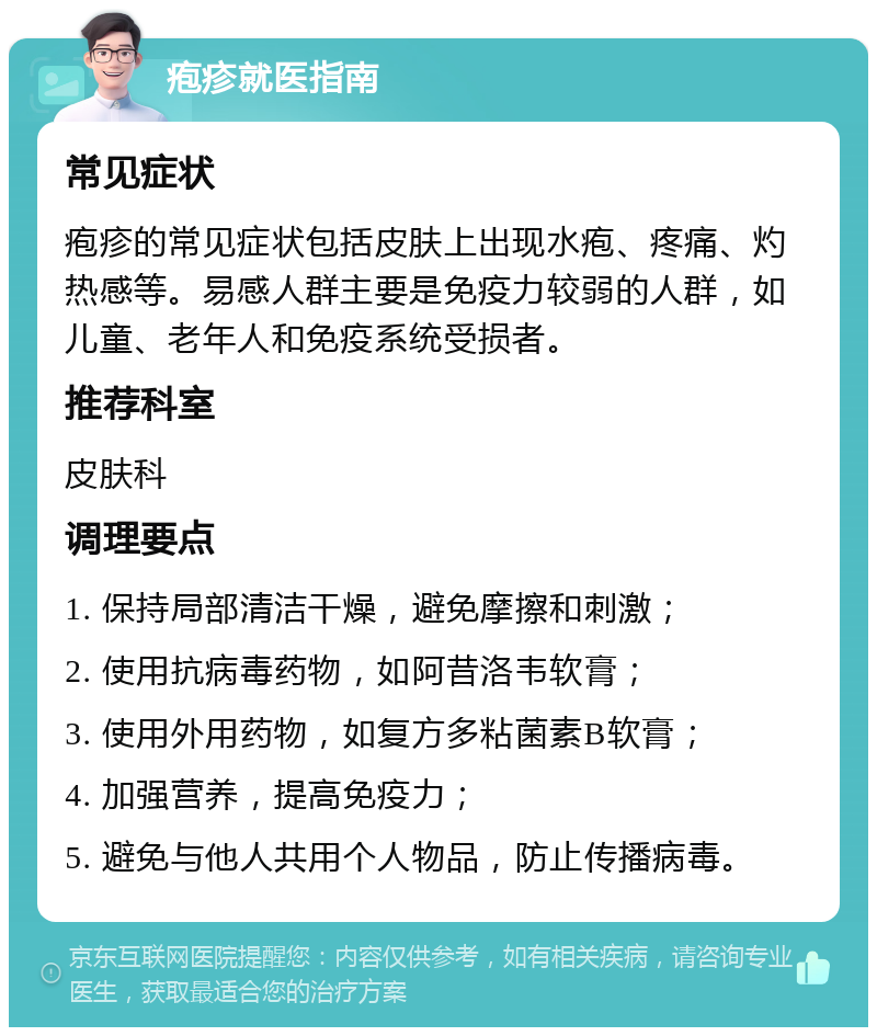 疱疹就医指南 常见症状 疱疹的常见症状包括皮肤上出现水疱、疼痛、灼热感等。易感人群主要是免疫力较弱的人群，如儿童、老年人和免疫系统受损者。 推荐科室 皮肤科 调理要点 1. 保持局部清洁干燥，避免摩擦和刺激； 2. 使用抗病毒药物，如阿昔洛韦软膏； 3. 使用外用药物，如复方多粘菌素B软膏； 4. 加强营养，提高免疫力； 5. 避免与他人共用个人物品，防止传播病毒。