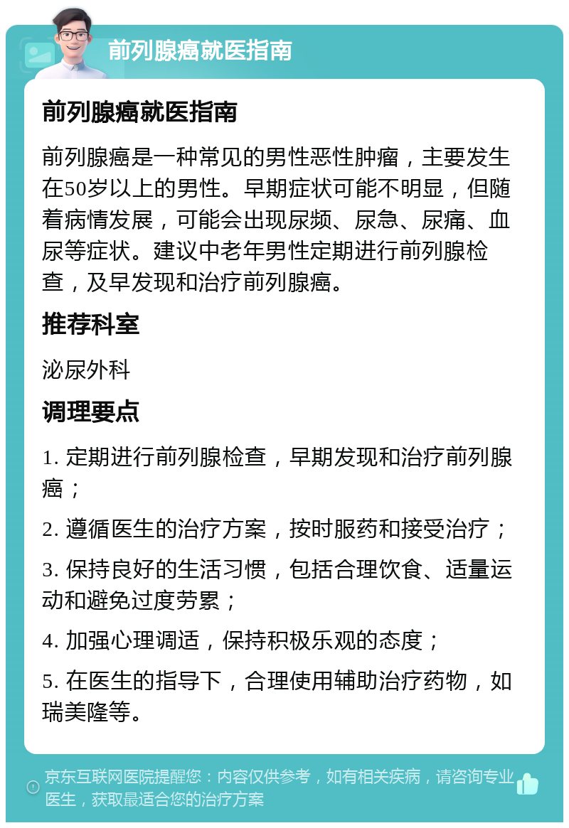 前列腺癌就医指南 前列腺癌就医指南 前列腺癌是一种常见的男性恶性肿瘤，主要发生在50岁以上的男性。早期症状可能不明显，但随着病情发展，可能会出现尿频、尿急、尿痛、血尿等症状。建议中老年男性定期进行前列腺检查，及早发现和治疗前列腺癌。 推荐科室 泌尿外科 调理要点 1. 定期进行前列腺检查，早期发现和治疗前列腺癌； 2. 遵循医生的治疗方案，按时服药和接受治疗； 3. 保持良好的生活习惯，包括合理饮食、适量运动和避免过度劳累； 4. 加强心理调适，保持积极乐观的态度； 5. 在医生的指导下，合理使用辅助治疗药物，如瑞美隆等。