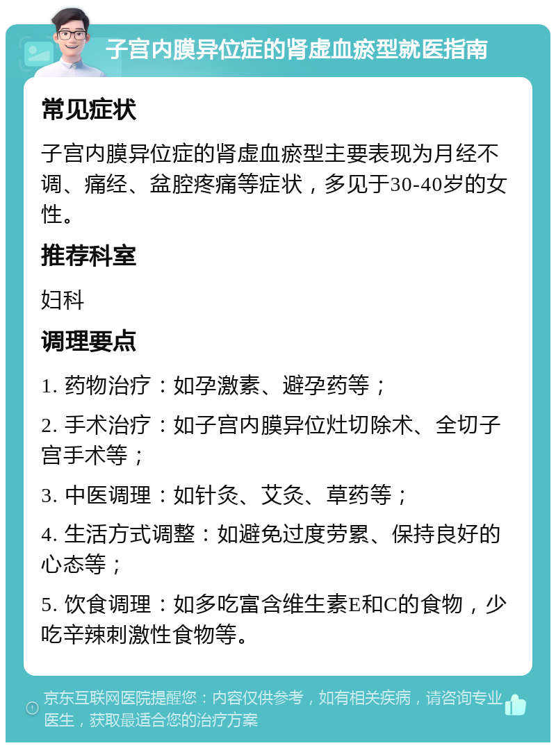 子宫内膜异位症的肾虚血瘀型就医指南 常见症状 子宫内膜异位症的肾虚血瘀型主要表现为月经不调、痛经、盆腔疼痛等症状，多见于30-40岁的女性。 推荐科室 妇科 调理要点 1. 药物治疗：如孕激素、避孕药等； 2. 手术治疗：如子宫内膜异位灶切除术、全切子宫手术等； 3. 中医调理：如针灸、艾灸、草药等； 4. 生活方式调整：如避免过度劳累、保持良好的心态等； 5. 饮食调理：如多吃富含维生素E和C的食物，少吃辛辣刺激性食物等。