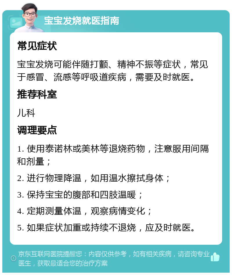 宝宝发烧就医指南 常见症状 宝宝发烧可能伴随打颤、精神不振等症状，常见于感冒、流感等呼吸道疾病，需要及时就医。 推荐科室 儿科 调理要点 1. 使用泰诺林或美林等退烧药物，注意服用间隔和剂量； 2. 进行物理降温，如用温水擦拭身体； 3. 保持宝宝的腹部和四肢温暖； 4. 定期测量体温，观察病情变化； 5. 如果症状加重或持续不退烧，应及时就医。