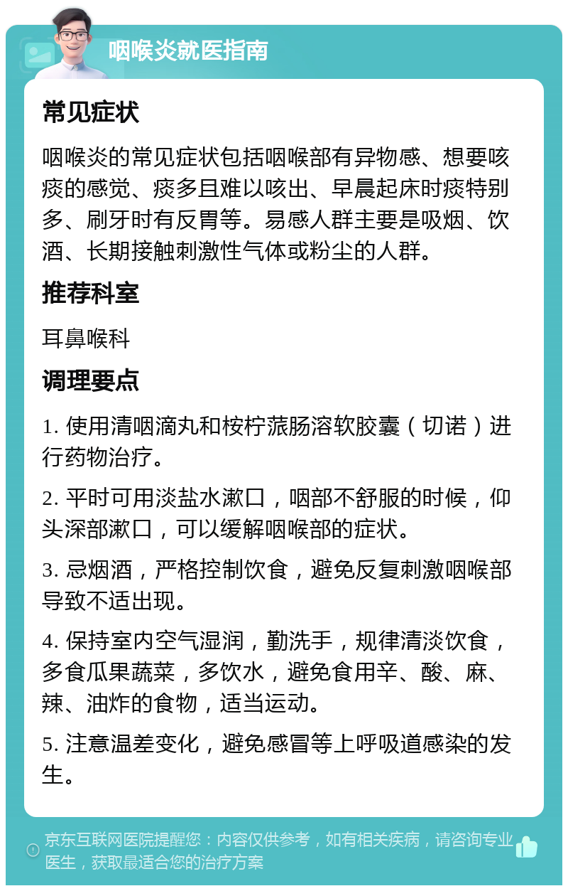 咽喉炎就医指南 常见症状 咽喉炎的常见症状包括咽喉部有异物感、想要咳痰的感觉、痰多且难以咳出、早晨起床时痰特别多、刷牙时有反胃等。易感人群主要是吸烟、饮酒、长期接触刺激性气体或粉尘的人群。 推荐科室 耳鼻喉科 调理要点 1. 使用清咽滴丸和桉柠蒎肠溶软胶囊（切诺）进行药物治疗。 2. 平时可用淡盐水漱口，咽部不舒服的时候，仰头深部漱口，可以缓解咽喉部的症状。 3. 忌烟酒，严格控制饮食，避免反复刺激咽喉部导致不适出现。 4. 保持室内空气湿润，勤洗手，规律清淡饮食，多食瓜果蔬菜，多饮水，避免食用辛、酸、麻、辣、油炸的食物，适当运动。 5. 注意温差变化，避免感冒等上呼吸道感染的发生。