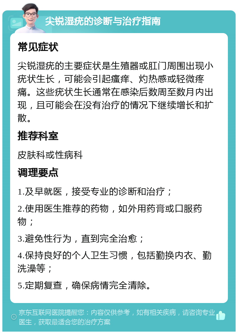 尖锐湿疣的诊断与治疗指南 常见症状 尖锐湿疣的主要症状是生殖器或肛门周围出现小疣状生长，可能会引起瘙痒、灼热感或轻微疼痛。这些疣状生长通常在感染后数周至数月内出现，且可能会在没有治疗的情况下继续增长和扩散。 推荐科室 皮肤科或性病科 调理要点 1.及早就医，接受专业的诊断和治疗； 2.使用医生推荐的药物，如外用药膏或口服药物； 3.避免性行为，直到完全治愈； 4.保持良好的个人卫生习惯，包括勤换内衣、勤洗澡等； 5.定期复查，确保病情完全清除。