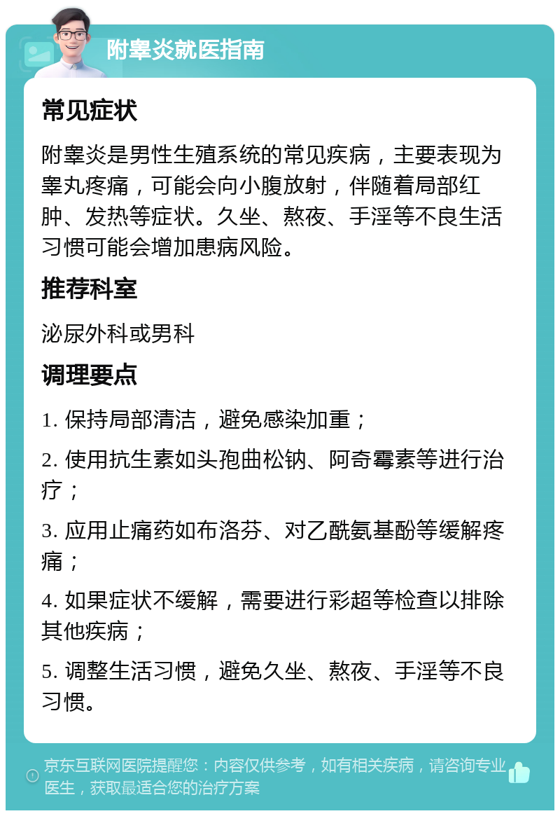 附睾炎就医指南 常见症状 附睾炎是男性生殖系统的常见疾病，主要表现为睾丸疼痛，可能会向小腹放射，伴随着局部红肿、发热等症状。久坐、熬夜、手淫等不良生活习惯可能会增加患病风险。 推荐科室 泌尿外科或男科 调理要点 1. 保持局部清洁，避免感染加重； 2. 使用抗生素如头孢曲松钠、阿奇霉素等进行治疗； 3. 应用止痛药如布洛芬、对乙酰氨基酚等缓解疼痛； 4. 如果症状不缓解，需要进行彩超等检查以排除其他疾病； 5. 调整生活习惯，避免久坐、熬夜、手淫等不良习惯。