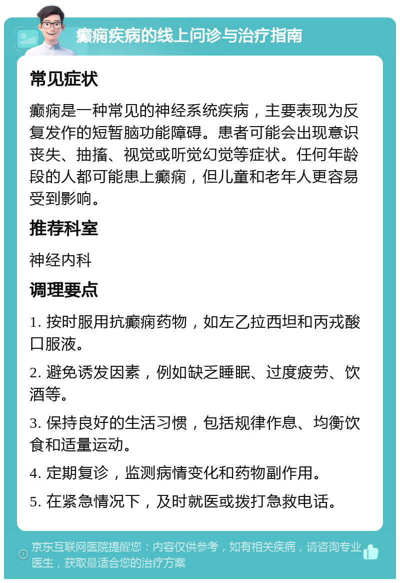 癫痫疾病的线上问诊与治疗指南 常见症状 癫痫是一种常见的神经系统疾病，主要表现为反复发作的短暂脑功能障碍。患者可能会出现意识丧失、抽搐、视觉或听觉幻觉等症状。任何年龄段的人都可能患上癫痫，但儿童和老年人更容易受到影响。 推荐科室 神经内科 调理要点 1. 按时服用抗癫痫药物，如左乙拉西坦和丙戎酸口服液。 2. 避免诱发因素，例如缺乏睡眠、过度疲劳、饮酒等。 3. 保持良好的生活习惯，包括规律作息、均衡饮食和适量运动。 4. 定期复诊，监测病情变化和药物副作用。 5. 在紧急情况下，及时就医或拨打急救电话。