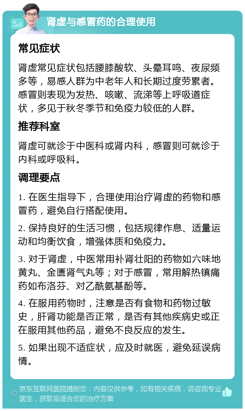 肾虚与感冒药的合理使用 常见症状 肾虚常见症状包括腰膝酸软、头晕耳鸣、夜尿频多等，易感人群为中老年人和长期过度劳累者。感冒则表现为发热、咳嗽、流涕等上呼吸道症状，多见于秋冬季节和免疫力较低的人群。 推荐科室 肾虚可就诊于中医科或肾内科，感冒则可就诊于内科或呼吸科。 调理要点 1. 在医生指导下，合理使用治疗肾虚的药物和感冒药，避免自行搭配使用。 2. 保持良好的生活习惯，包括规律作息、适量运动和均衡饮食，增强体质和免疫力。 3. 对于肾虚，中医常用补肾壮阳的药物如六味地黄丸、金匮肾气丸等；对于感冒，常用解热镇痛药如布洛芬、对乙酰氨基酚等。 4. 在服用药物时，注意是否有食物和药物过敏史，肝肾功能是否正常，是否有其他疾病史或正在服用其他药品，避免不良反应的发生。 5. 如果出现不适症状，应及时就医，避免延误病情。