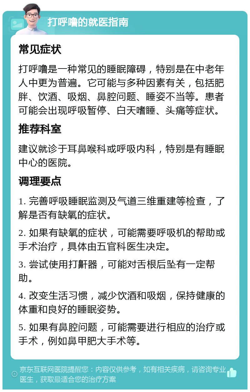 打呼噜的就医指南 常见症状 打呼噜是一种常见的睡眠障碍，特别是在中老年人中更为普遍。它可能与多种因素有关，包括肥胖、饮酒、吸烟、鼻腔问题、睡姿不当等。患者可能会出现呼吸暂停、白天嗜睡、头痛等症状。 推荐科室 建议就诊于耳鼻喉科或呼吸内科，特别是有睡眠中心的医院。 调理要点 1. 完善呼吸睡眠监测及气道三维重建等检查，了解是否有缺氧的症状。 2. 如果有缺氧的症状，可能需要呼吸机的帮助或手术治疗，具体由五官科医生决定。 3. 尝试使用打鼾器，可能对舌根后坠有一定帮助。 4. 改变生活习惯，减少饮酒和吸烟，保持健康的体重和良好的睡眠姿势。 5. 如果有鼻腔问题，可能需要进行相应的治疗或手术，例如鼻甲肥大手术等。