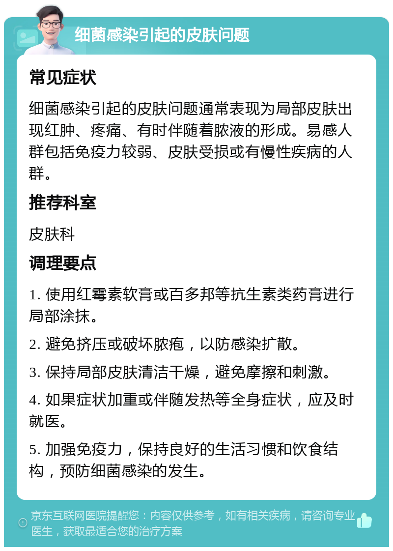 细菌感染引起的皮肤问题 常见症状 细菌感染引起的皮肤问题通常表现为局部皮肤出现红肿、疼痛、有时伴随着脓液的形成。易感人群包括免疫力较弱、皮肤受损或有慢性疾病的人群。 推荐科室 皮肤科 调理要点 1. 使用红霉素软膏或百多邦等抗生素类药膏进行局部涂抹。 2. 避免挤压或破坏脓疱，以防感染扩散。 3. 保持局部皮肤清洁干燥，避免摩擦和刺激。 4. 如果症状加重或伴随发热等全身症状，应及时就医。 5. 加强免疫力，保持良好的生活习惯和饮食结构，预防细菌感染的发生。