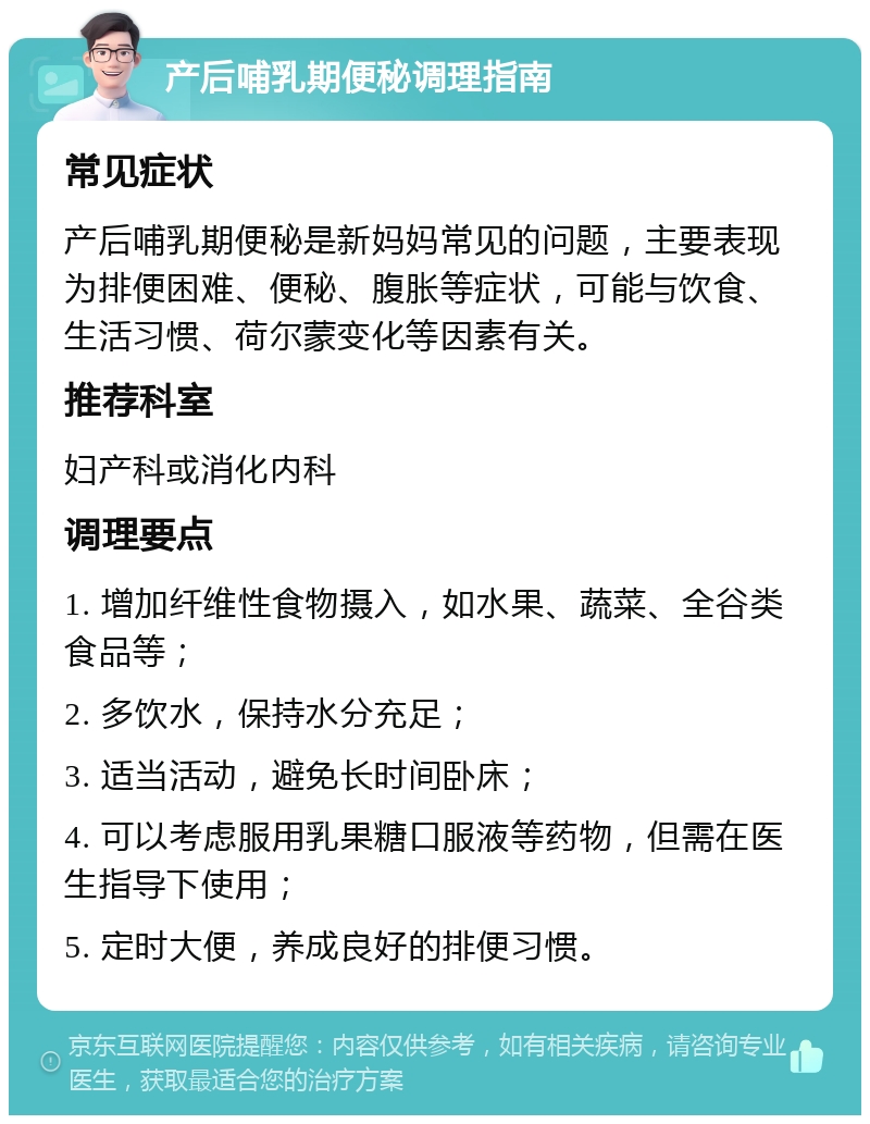 产后哺乳期便秘调理指南 常见症状 产后哺乳期便秘是新妈妈常见的问题，主要表现为排便困难、便秘、腹胀等症状，可能与饮食、生活习惯、荷尔蒙变化等因素有关。 推荐科室 妇产科或消化内科 调理要点 1. 增加纤维性食物摄入，如水果、蔬菜、全谷类食品等； 2. 多饮水，保持水分充足； 3. 适当活动，避免长时间卧床； 4. 可以考虑服用乳果糖口服液等药物，但需在医生指导下使用； 5. 定时大便，养成良好的排便习惯。