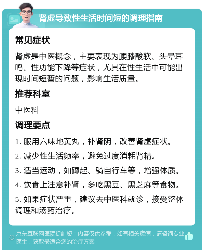 肾虚导致性生活时间短的调理指南 常见症状 肾虚是中医概念，主要表现为腰膝酸软、头晕耳鸣、性功能下降等症状，尤其在性生活中可能出现时间短暂的问题，影响生活质量。 推荐科室 中医科 调理要点 1. 服用六味地黄丸，补肾阴，改善肾虚症状。 2. 减少性生活频率，避免过度消耗肾精。 3. 适当运动，如蹲起、骑自行车等，增强体质。 4. 饮食上注意补肾，多吃黑豆、黑芝麻等食物。 5. 如果症状严重，建议去中医科就诊，接受整体调理和汤药治疗。