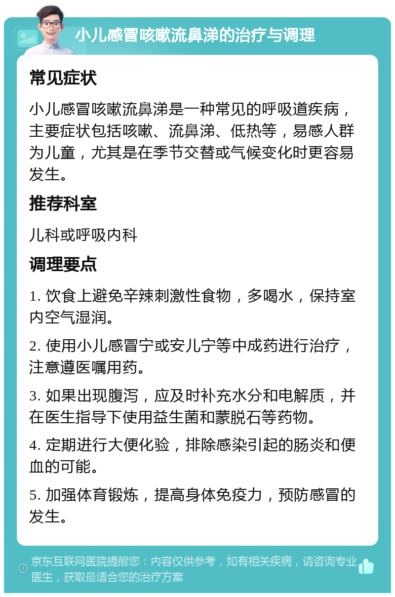 小儿感冒咳嗽流鼻涕的治疗与调理 常见症状 小儿感冒咳嗽流鼻涕是一种常见的呼吸道疾病，主要症状包括咳嗽、流鼻涕、低热等，易感人群为儿童，尤其是在季节交替或气候变化时更容易发生。 推荐科室 儿科或呼吸内科 调理要点 1. 饮食上避免辛辣刺激性食物，多喝水，保持室内空气湿润。 2. 使用小儿感冒宁或安儿宁等中成药进行治疗，注意遵医嘱用药。 3. 如果出现腹泻，应及时补充水分和电解质，并在医生指导下使用益生菌和蒙脱石等药物。 4. 定期进行大便化验，排除感染引起的肠炎和便血的可能。 5. 加强体育锻炼，提高身体免疫力，预防感冒的发生。