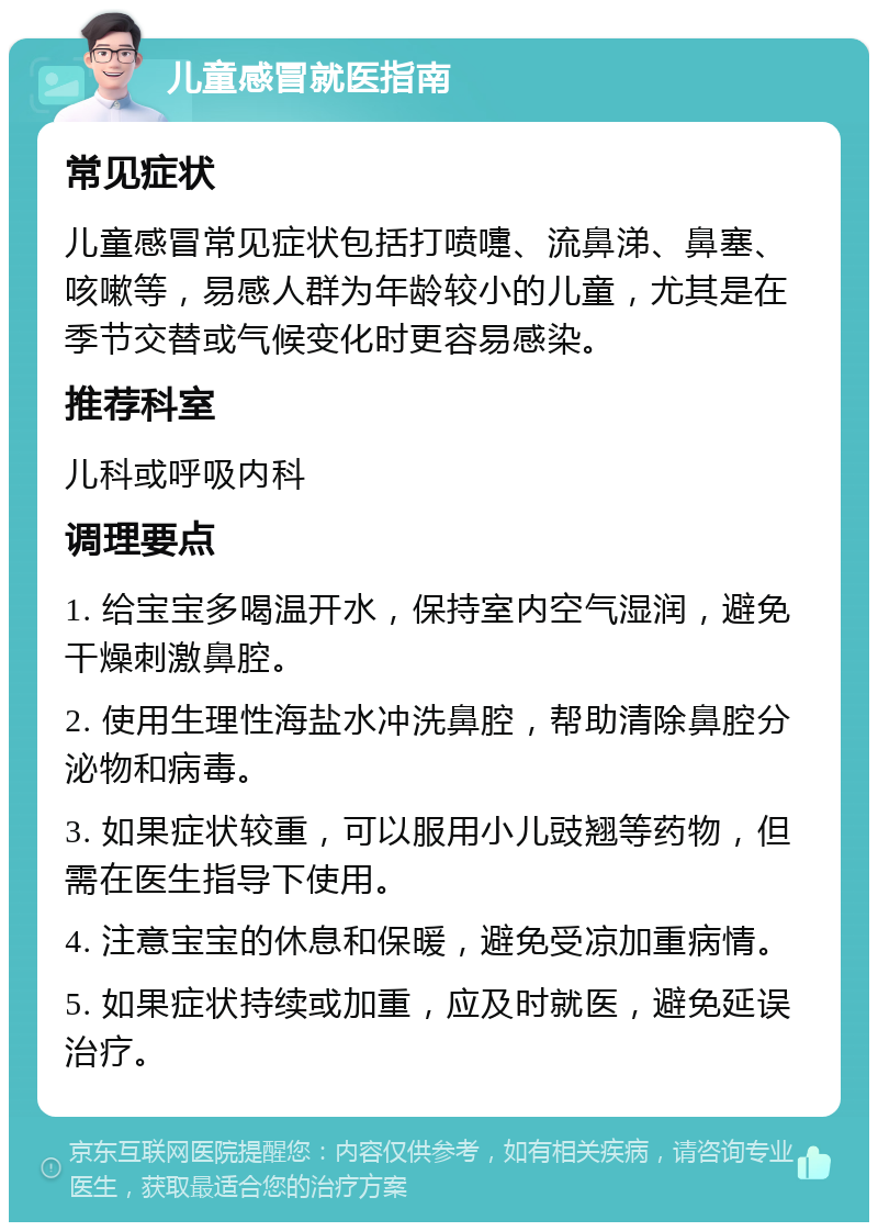 儿童感冒就医指南 常见症状 儿童感冒常见症状包括打喷嚏、流鼻涕、鼻塞、咳嗽等，易感人群为年龄较小的儿童，尤其是在季节交替或气候变化时更容易感染。 推荐科室 儿科或呼吸内科 调理要点 1. 给宝宝多喝温开水，保持室内空气湿润，避免干燥刺激鼻腔。 2. 使用生理性海盐水冲洗鼻腔，帮助清除鼻腔分泌物和病毒。 3. 如果症状较重，可以服用小儿豉翘等药物，但需在医生指导下使用。 4. 注意宝宝的休息和保暖，避免受凉加重病情。 5. 如果症状持续或加重，应及时就医，避免延误治疗。