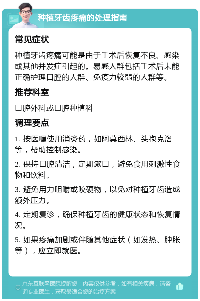 种植牙齿疼痛的处理指南 常见症状 种植牙齿疼痛可能是由于手术后恢复不良、感染或其他并发症引起的。易感人群包括手术后未能正确护理口腔的人群、免疫力较弱的人群等。 推荐科室 口腔外科或口腔种植科 调理要点 1. 按医嘱使用消炎药，如阿莫西林、头孢克洛等，帮助控制感染。 2. 保持口腔清洁，定期漱口，避免食用刺激性食物和饮料。 3. 避免用力咀嚼或咬硬物，以免对种植牙齿造成额外压力。 4. 定期复诊，确保种植牙齿的健康状态和恢复情况。 5. 如果疼痛加剧或伴随其他症状（如发热、肿胀等），应立即就医。