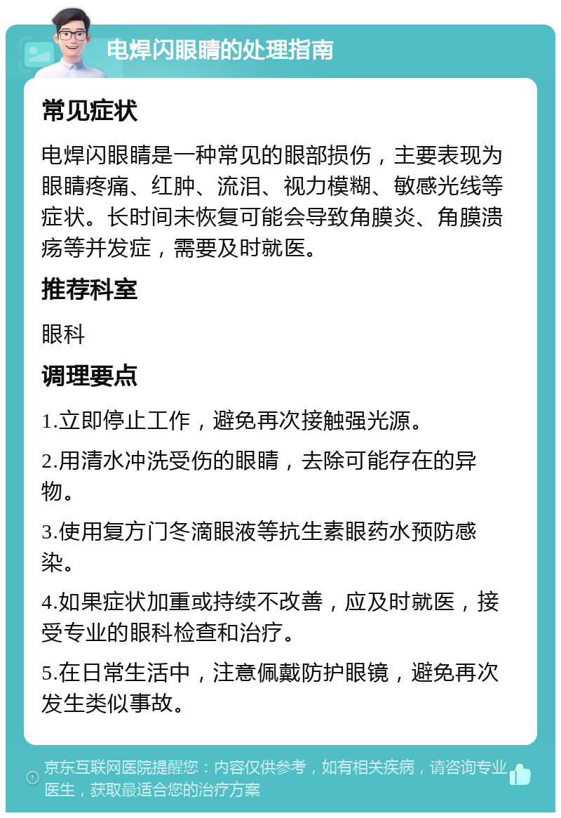 电焊闪眼睛的处理指南 常见症状 电焊闪眼睛是一种常见的眼部损伤，主要表现为眼睛疼痛、红肿、流泪、视力模糊、敏感光线等症状。长时间未恢复可能会导致角膜炎、角膜溃疡等并发症，需要及时就医。 推荐科室 眼科 调理要点 1.立即停止工作，避免再次接触强光源。 2.用清水冲洗受伤的眼睛，去除可能存在的异物。 3.使用复方门冬滴眼液等抗生素眼药水预防感染。 4.如果症状加重或持续不改善，应及时就医，接受专业的眼科检查和治疗。 5.在日常生活中，注意佩戴防护眼镜，避免再次发生类似事故。