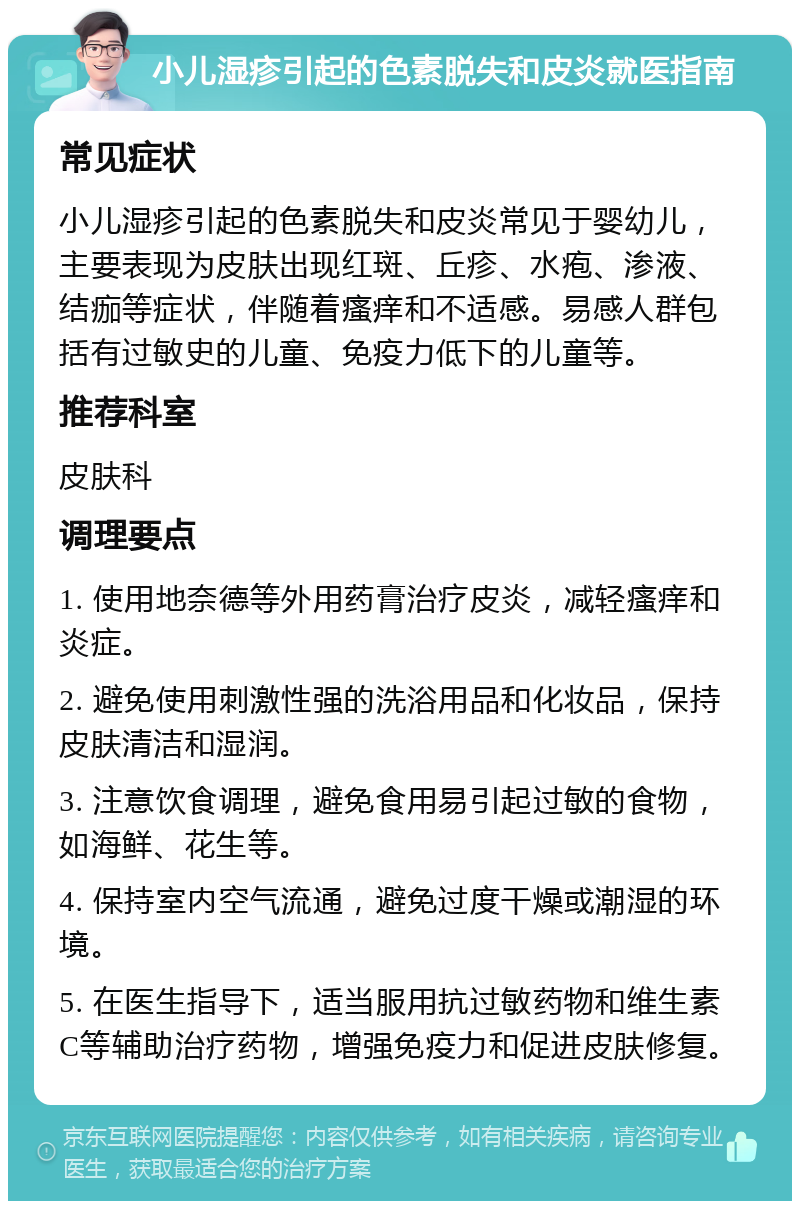 小儿湿疹引起的色素脱失和皮炎就医指南 常见症状 小儿湿疹引起的色素脱失和皮炎常见于婴幼儿，主要表现为皮肤出现红斑、丘疹、水疱、渗液、结痂等症状，伴随着瘙痒和不适感。易感人群包括有过敏史的儿童、免疫力低下的儿童等。 推荐科室 皮肤科 调理要点 1. 使用地奈德等外用药膏治疗皮炎，减轻瘙痒和炎症。 2. 避免使用刺激性强的洗浴用品和化妆品，保持皮肤清洁和湿润。 3. 注意饮食调理，避免食用易引起过敏的食物，如海鲜、花生等。 4. 保持室内空气流通，避免过度干燥或潮湿的环境。 5. 在医生指导下，适当服用抗过敏药物和维生素C等辅助治疗药物，增强免疫力和促进皮肤修复。