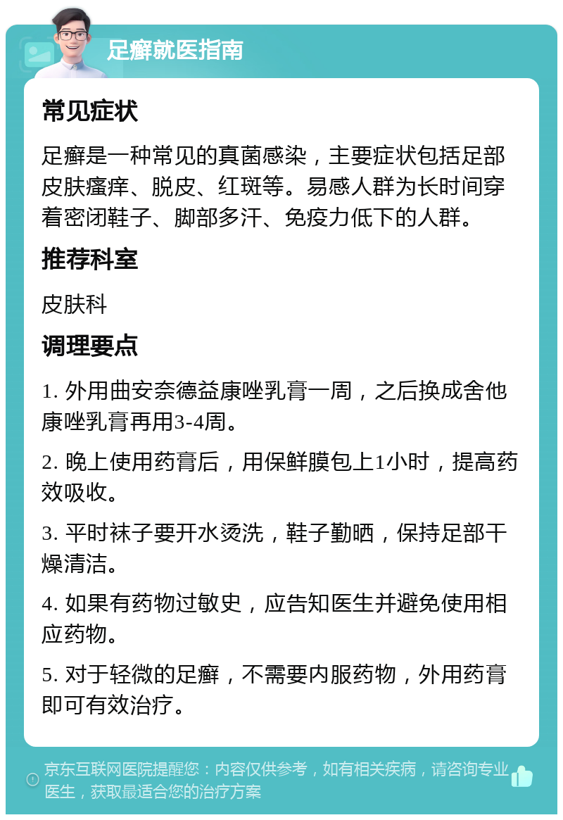 足癣就医指南 常见症状 足癣是一种常见的真菌感染，主要症状包括足部皮肤瘙痒、脱皮、红斑等。易感人群为长时间穿着密闭鞋子、脚部多汗、免疫力低下的人群。 推荐科室 皮肤科 调理要点 1. 外用曲安奈德益康唑乳膏一周，之后换成舍他康唑乳膏再用3-4周。 2. 晚上使用药膏后，用保鲜膜包上1小时，提高药效吸收。 3. 平时袜子要开水烫洗，鞋子勤晒，保持足部干燥清洁。 4. 如果有药物过敏史，应告知医生并避免使用相应药物。 5. 对于轻微的足癣，不需要内服药物，外用药膏即可有效治疗。