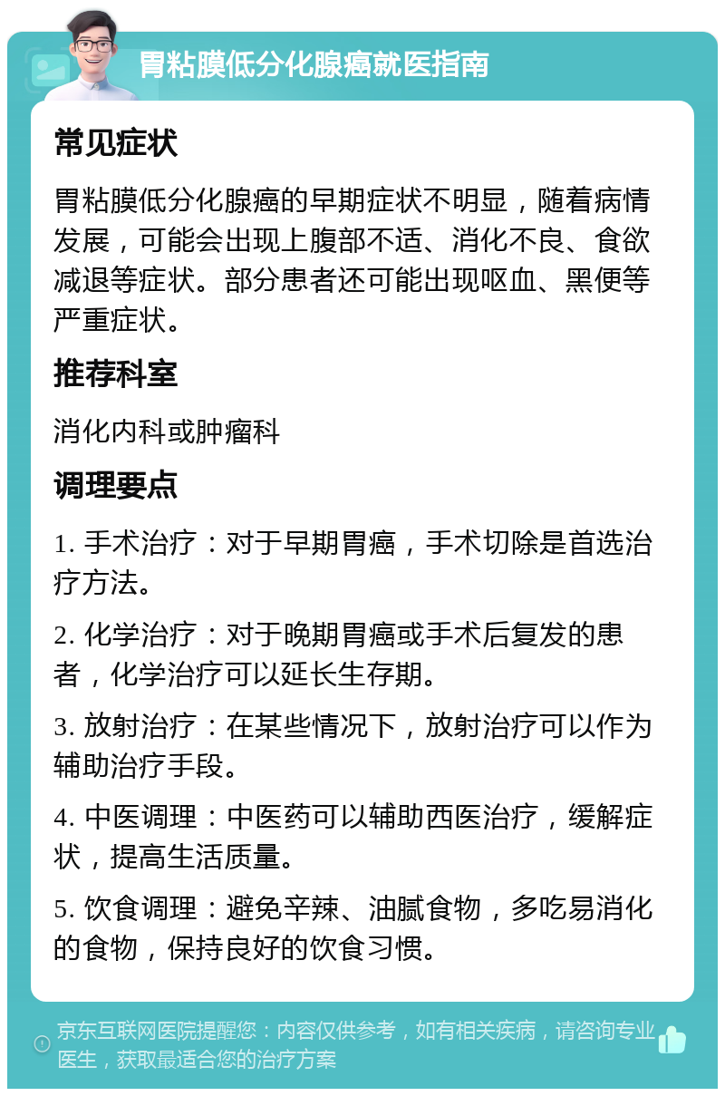 胃粘膜低分化腺癌就医指南 常见症状 胃粘膜低分化腺癌的早期症状不明显，随着病情发展，可能会出现上腹部不适、消化不良、食欲减退等症状。部分患者还可能出现呕血、黑便等严重症状。 推荐科室 消化内科或肿瘤科 调理要点 1. 手术治疗：对于早期胃癌，手术切除是首选治疗方法。 2. 化学治疗：对于晚期胃癌或手术后复发的患者，化学治疗可以延长生存期。 3. 放射治疗：在某些情况下，放射治疗可以作为辅助治疗手段。 4. 中医调理：中医药可以辅助西医治疗，缓解症状，提高生活质量。 5. 饮食调理：避免辛辣、油腻食物，多吃易消化的食物，保持良好的饮食习惯。