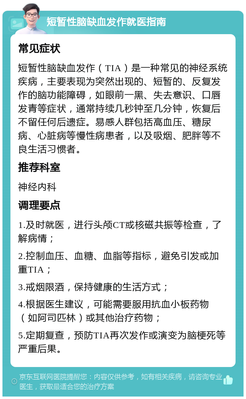 短暂性脑缺血发作就医指南 常见症状 短暂性脑缺血发作（TIA）是一种常见的神经系统疾病，主要表现为突然出现的、短暂的、反复发作的脑功能障碍，如眼前一黑、失去意识、口唇发青等症状，通常持续几秒钟至几分钟，恢复后不留任何后遗症。易感人群包括高血压、糖尿病、心脏病等慢性病患者，以及吸烟、肥胖等不良生活习惯者。 推荐科室 神经内科 调理要点 1.及时就医，进行头颅CT或核磁共振等检查，了解病情； 2.控制血压、血糖、血脂等指标，避免引发或加重TIA； 3.戒烟限酒，保持健康的生活方式； 4.根据医生建议，可能需要服用抗血小板药物（如阿司匹林）或其他治疗药物； 5.定期复查，预防TIA再次发作或演变为脑梗死等严重后果。