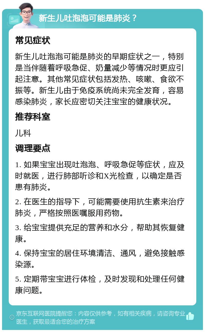 新生儿吐泡泡可能是肺炎？ 常见症状 新生儿吐泡泡可能是肺炎的早期症状之一，特别是当伴随着呼吸急促、奶量减少等情况时更应引起注意。其他常见症状包括发热、咳嗽、食欲不振等。新生儿由于免疫系统尚未完全发育，容易感染肺炎，家长应密切关注宝宝的健康状况。 推荐科室 儿科 调理要点 1. 如果宝宝出现吐泡泡、呼吸急促等症状，应及时就医，进行肺部听诊和X光检查，以确定是否患有肺炎。 2. 在医生的指导下，可能需要使用抗生素来治疗肺炎，严格按照医嘱服用药物。 3. 给宝宝提供充足的营养和水分，帮助其恢复健康。 4. 保持宝宝的居住环境清洁、通风，避免接触感染源。 5. 定期带宝宝进行体检，及时发现和处理任何健康问题。