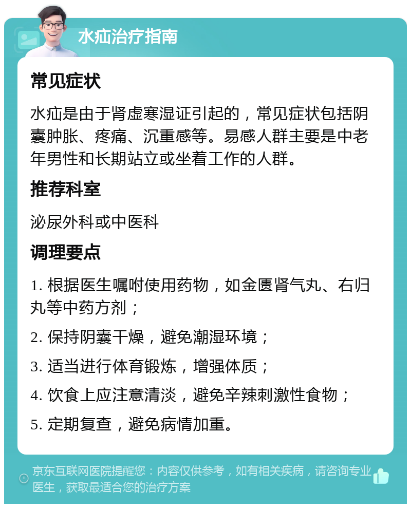 水疝治疗指南 常见症状 水疝是由于肾虚寒湿证引起的，常见症状包括阴囊肿胀、疼痛、沉重感等。易感人群主要是中老年男性和长期站立或坐着工作的人群。 推荐科室 泌尿外科或中医科 调理要点 1. 根据医生嘱咐使用药物，如金匮肾气丸、右归丸等中药方剂； 2. 保持阴囊干燥，避免潮湿环境； 3. 适当进行体育锻炼，增强体质； 4. 饮食上应注意清淡，避免辛辣刺激性食物； 5. 定期复查，避免病情加重。