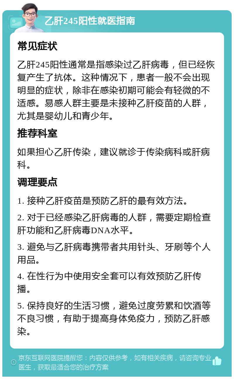 乙肝245阳性就医指南 常见症状 乙肝245阳性通常是指感染过乙肝病毒，但已经恢复产生了抗体。这种情况下，患者一般不会出现明显的症状，除非在感染初期可能会有轻微的不适感。易感人群主要是未接种乙肝疫苗的人群，尤其是婴幼儿和青少年。 推荐科室 如果担心乙肝传染，建议就诊于传染病科或肝病科。 调理要点 1. 接种乙肝疫苗是预防乙肝的最有效方法。 2. 对于已经感染乙肝病毒的人群，需要定期检查肝功能和乙肝病毒DNA水平。 3. 避免与乙肝病毒携带者共用针头、牙刷等个人用品。 4. 在性行为中使用安全套可以有效预防乙肝传播。 5. 保持良好的生活习惯，避免过度劳累和饮酒等不良习惯，有助于提高身体免疫力，预防乙肝感染。