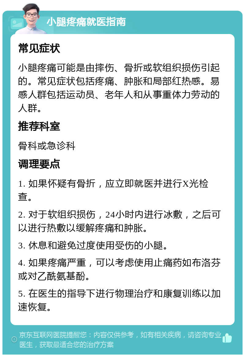 小腿疼痛就医指南 常见症状 小腿疼痛可能是由摔伤、骨折或软组织损伤引起的。常见症状包括疼痛、肿胀和局部红热感。易感人群包括运动员、老年人和从事重体力劳动的人群。 推荐科室 骨科或急诊科 调理要点 1. 如果怀疑有骨折，应立即就医并进行X光检查。 2. 对于软组织损伤，24小时内进行冰敷，之后可以进行热敷以缓解疼痛和肿胀。 3. 休息和避免过度使用受伤的小腿。 4. 如果疼痛严重，可以考虑使用止痛药如布洛芬或对乙酰氨基酚。 5. 在医生的指导下进行物理治疗和康复训练以加速恢复。