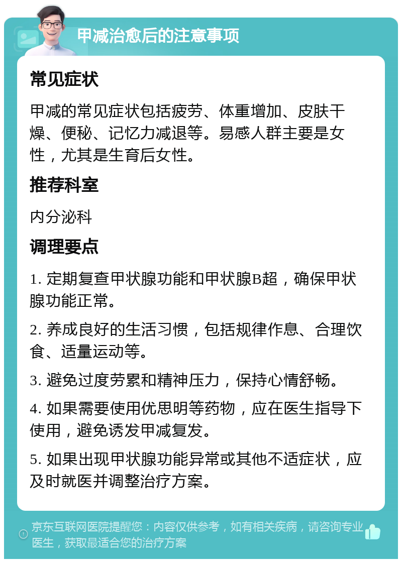 甲减治愈后的注意事项 常见症状 甲减的常见症状包括疲劳、体重增加、皮肤干燥、便秘、记忆力减退等。易感人群主要是女性，尤其是生育后女性。 推荐科室 内分泌科 调理要点 1. 定期复查甲状腺功能和甲状腺B超，确保甲状腺功能正常。 2. 养成良好的生活习惯，包括规律作息、合理饮食、适量运动等。 3. 避免过度劳累和精神压力，保持心情舒畅。 4. 如果需要使用优思明等药物，应在医生指导下使用，避免诱发甲减复发。 5. 如果出现甲状腺功能异常或其他不适症状，应及时就医并调整治疗方案。