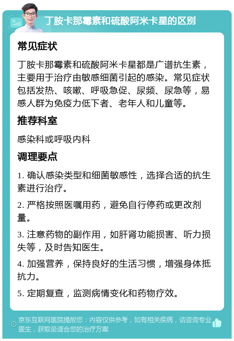 丁胺卡那霉素和硫酸阿米卡星的区别 常见症状 丁胺卡那霉素和硫酸阿米卡星都是广谱抗生素，主要用于治疗由敏感细菌引起的感染。常见症状包括发热、咳嗽、呼吸急促、尿频、尿急等，易感人群为免疫力低下者、老年人和儿童等。 推荐科室 感染科或呼吸内科 调理要点 1. 确认感染类型和细菌敏感性，选择合适的抗生素进行治疗。 2. 严格按照医嘱用药，避免自行停药或更改剂量。 3. 注意药物的副作用，如肝肾功能损害、听力损失等，及时告知医生。 4. 加强营养，保持良好的生活习惯，增强身体抵抗力。 5. 定期复查，监测病情变化和药物疗效。