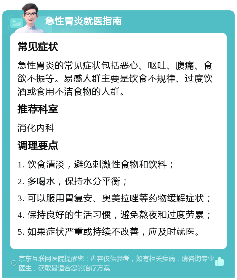 急性胃炎就医指南 常见症状 急性胃炎的常见症状包括恶心、呕吐、腹痛、食欲不振等。易感人群主要是饮食不规律、过度饮酒或食用不洁食物的人群。 推荐科室 消化内科 调理要点 1. 饮食清淡，避免刺激性食物和饮料； 2. 多喝水，保持水分平衡； 3. 可以服用胃复安、奥美拉唑等药物缓解症状； 4. 保持良好的生活习惯，避免熬夜和过度劳累； 5. 如果症状严重或持续不改善，应及时就医。