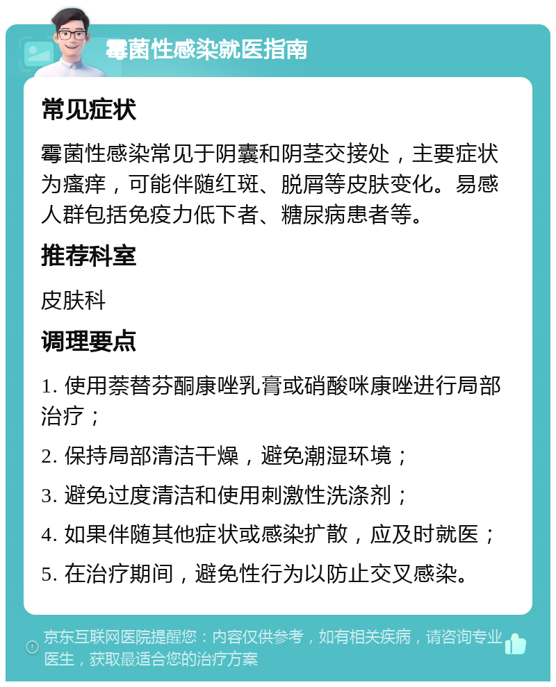 霉菌性感染就医指南 常见症状 霉菌性感染常见于阴囊和阴茎交接处，主要症状为瘙痒，可能伴随红斑、脱屑等皮肤变化。易感人群包括免疫力低下者、糖尿病患者等。 推荐科室 皮肤科 调理要点 1. 使用萘替芬酮康唑乳膏或硝酸咪康唑进行局部治疗； 2. 保持局部清洁干燥，避免潮湿环境； 3. 避免过度清洁和使用刺激性洗涤剂； 4. 如果伴随其他症状或感染扩散，应及时就医； 5. 在治疗期间，避免性行为以防止交叉感染。