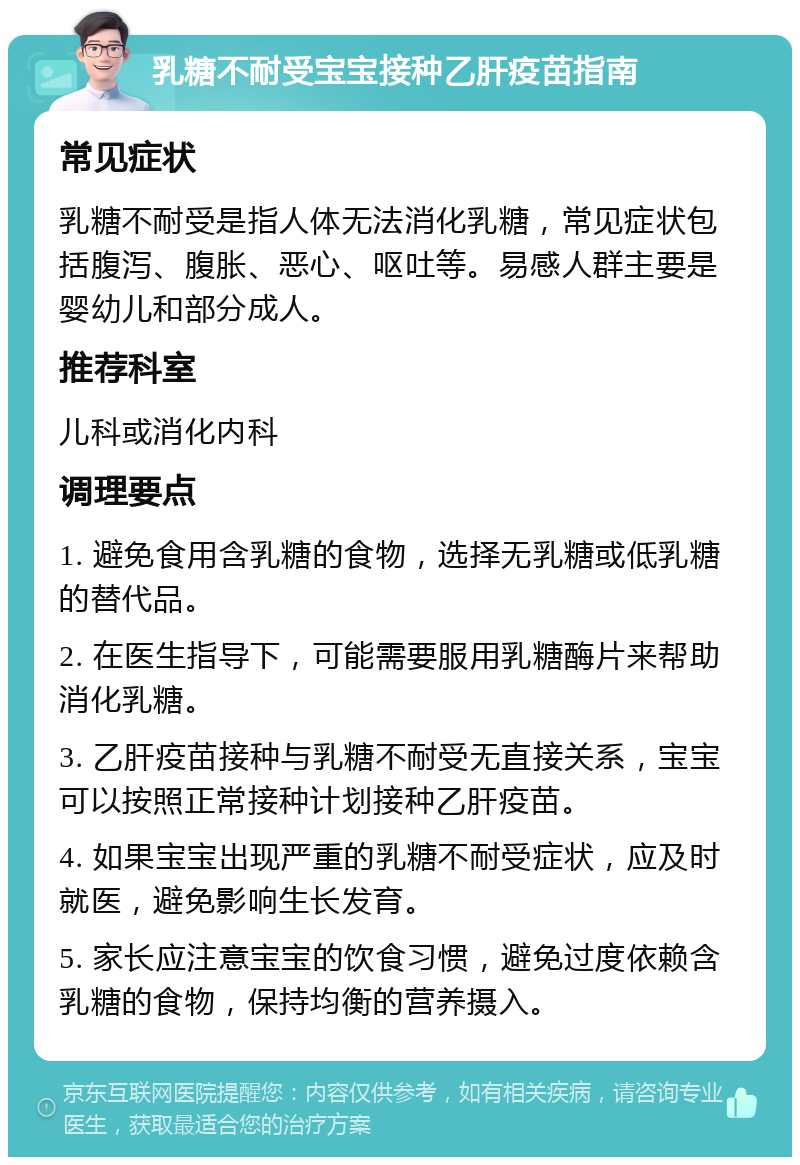 乳糖不耐受宝宝接种乙肝疫苗指南 常见症状 乳糖不耐受是指人体无法消化乳糖，常见症状包括腹泻、腹胀、恶心、呕吐等。易感人群主要是婴幼儿和部分成人。 推荐科室 儿科或消化内科 调理要点 1. 避免食用含乳糖的食物，选择无乳糖或低乳糖的替代品。 2. 在医生指导下，可能需要服用乳糖酶片来帮助消化乳糖。 3. 乙肝疫苗接种与乳糖不耐受无直接关系，宝宝可以按照正常接种计划接种乙肝疫苗。 4. 如果宝宝出现严重的乳糖不耐受症状，应及时就医，避免影响生长发育。 5. 家长应注意宝宝的饮食习惯，避免过度依赖含乳糖的食物，保持均衡的营养摄入。