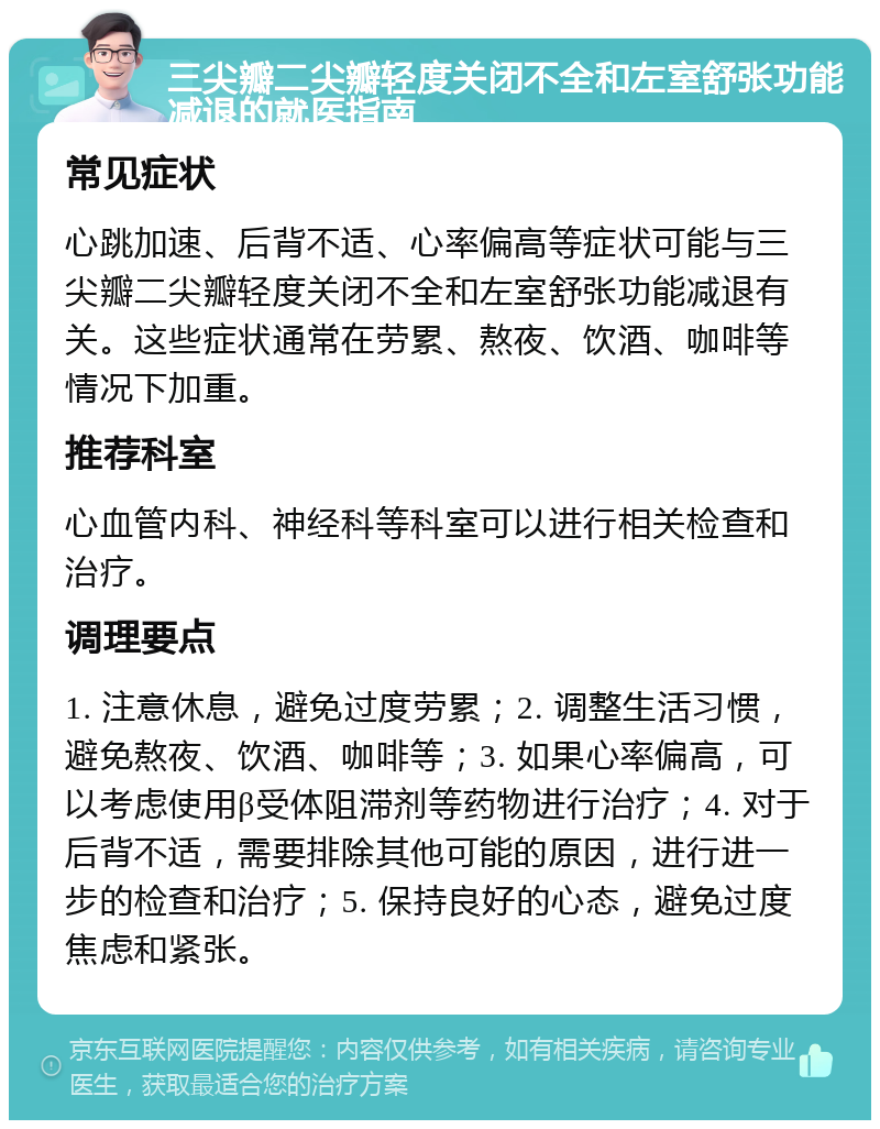 三尖瓣二尖瓣轻度关闭不全和左室舒张功能减退的就医指南 常见症状 心跳加速、后背不适、心率偏高等症状可能与三尖瓣二尖瓣轻度关闭不全和左室舒张功能减退有关。这些症状通常在劳累、熬夜、饮酒、咖啡等情况下加重。 推荐科室 心血管内科、神经科等科室可以进行相关检查和治疗。 调理要点 1. 注意休息，避免过度劳累；2. 调整生活习惯，避免熬夜、饮酒、咖啡等；3. 如果心率偏高，可以考虑使用β受体阻滞剂等药物进行治疗；4. 对于后背不适，需要排除其他可能的原因，进行进一步的检查和治疗；5. 保持良好的心态，避免过度焦虑和紧张。